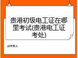 贵港初级电工证在哪里考试(贵港电工证考处)
