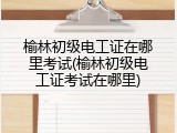 榆林初级电工证在哪里考试(榆林初级电工证考试在哪里)