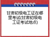 甘肃初级电工证在哪里考试(甘肃初级电工证考试地点)