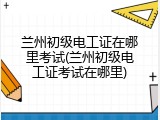 兰州初级电工证在哪里考试(兰州初级电工证考试在哪里)