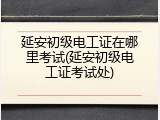 延安初级电工证在哪里考试(延安初级电工证考试处)