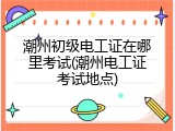 潮州初级电工证在哪里考试(潮州电工证考试地点)