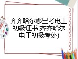 齐齐哈尔哪里考电工初级证书(齐齐哈尔电工初级考处)