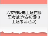 六安初级电工证在哪里考试(六安初级电工证考试地点)