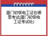 厦门初级电工证在哪里考试(厦门初级电工证考试处)
