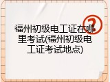 福州初级电工证在哪里考试(福州初级电工证考试地点)