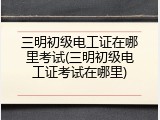 三明初级电工证在哪里考试(三明初级电工证考试在哪里)