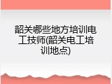 韶关哪些地方培训电工技师(韶关电工培训地点)