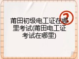 莆田初级电工证在哪里考试(莆田电工证考试在哪里)