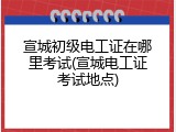 宣城初级电工证在哪里考试(宣城电工证考试地点)