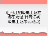 牡丹江初级电工证在哪里考试(牡丹江初级电工证考试地点)