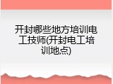 开封哪些地方培训电工技师(开封电工培训地点)