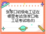 张家口初级电工证在哪里考试(张家口电工证考试地点)