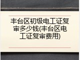 丰台区初级电工证复审多少钱(丰台区电工证复审费用)
