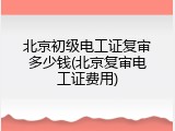 北京初级电工证复审多少钱(北京复审电工证费用)