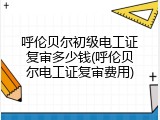 呼伦贝尔初级电工证复审多少钱(呼伦贝尔电工证复审费用)