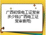 广西初级电工证复审多少钱(广西电工证复审费用)