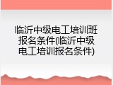 临沂中级电工培训班报名条件(临沂中级电工培训报名条件)