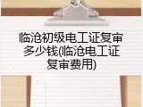 临沧初级电工证复审多少钱(临沧电工证复审费用)
