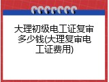 大理初级电工证复审多少钱(大理复审电工证费用)