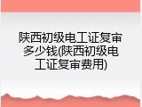 陕西初级电工证复审多少钱(陕西初级电工证复审费用)