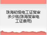 珠海初级电工证复审多少钱(珠海复审电工证费用)