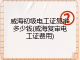 威海初级电工证复审多少钱(威海复审电工证费用)