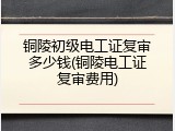 铜陵初级电工证复审多少钱(铜陵电工证复审费用)