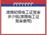 淮南初级电工证复审多少钱(淮南电工证复审费用)