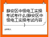 静安区中级电工实操考试考什么(静安区中级电工实操考试内容)