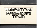 芜湖初级电工证复审多少钱(芜湖复审电工证费用)