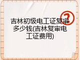 吉林初级电工证复审多少钱(吉林复审电工证费用)