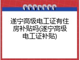 遂宁高级电工证有住房补贴吗(遂宁高级电工证补贴)