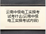 云南中级电工实操考试考什么(云南中级电工实操考试内容)