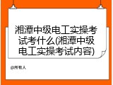 湘潭中级电工实操考试考什么(湘潭中级电工实操考试内容)