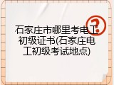 石家庄市哪里考电工初级证书(石家庄电工初级考试地点)