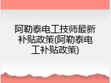 阿勒泰电工技师最新补贴政策(阿勒泰电工补贴政策)