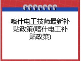 喀什电工技师最新补贴政策(喀什电工补贴政策)