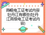 高级电工证考试内容牡丹江有哪些(牡丹江高级电工证考试内容)