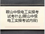 鞍山中级电工实操考试考什么(鞍山中级电工实操考试内容)