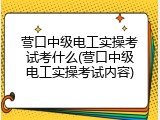 营口中级电工实操考试考什么(营口中级电工实操考试内容)