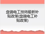 盘锦电工技师最新补贴政策(盘锦电工补贴政策)