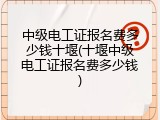 中级电工证报名费多少钱十堰(十堰中级电工证报名费多少钱)