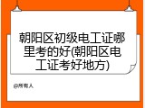 朝阳区初级电工证哪里考的好(朝阳区电工证考好地方)
