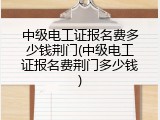 中级电工证报名费多少钱荆门(中级电工证报名费荆门多少钱)