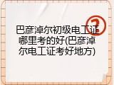 巴彦淖尔初级电工证哪里考的好(巴彦淖尔电工证考好地方)