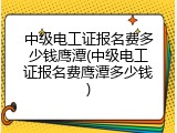 中级电工证报名费多少钱鹰潭(中级电工证报名费鹰潭多少钱)