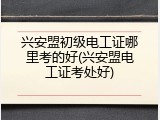 兴安盟初级电工证哪里考的好(兴安盟电工证考处好)