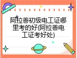 阿拉善初级电工证哪里考的好(阿拉善电工证考好处)