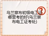 乌兰察布初级电工证哪里考的好(乌兰察布电工证考处)